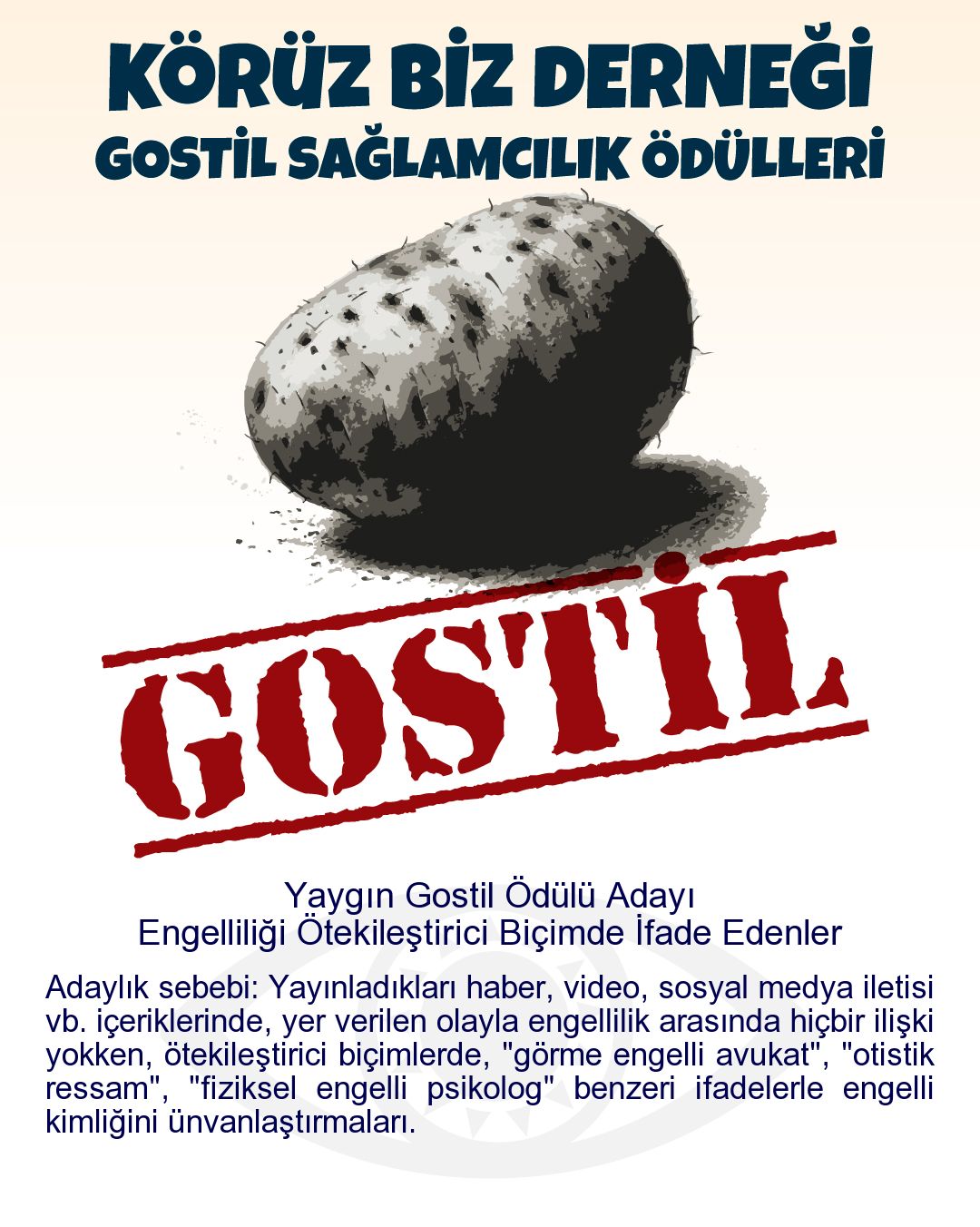 Gostil Kart: Yaygın Gostil Ödülü Adayı: Engelliliği Ötekileştirici Biçimde İfade Edenler - Adaylık sebebi: Yayınladıkları haber, video, sosyal medya iletisi vb. içeriklerinde, yer verilen olayla engellilik arasında hiçbir ilişki yokken, ötekileştirici biçimlerde, "görme engelli avukat", "otistik ressam", "fiziksel engelli psikolog" benzeri ifadelerle engelli kimliğini ünvanlaştırmaları.