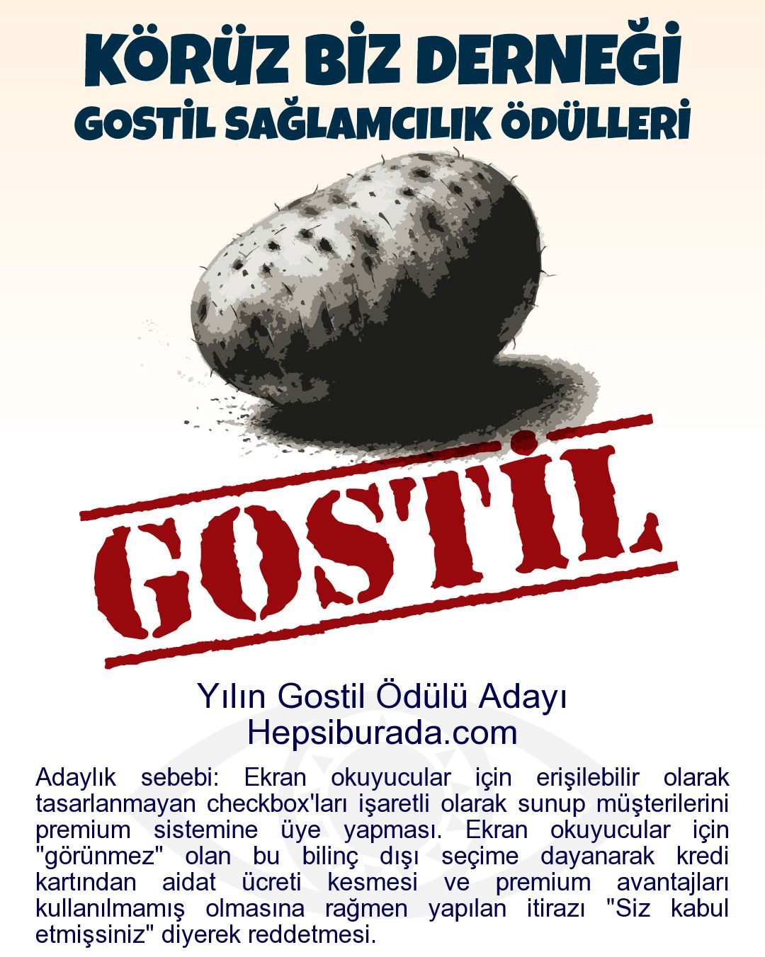 Gostil Kart: Yılın Gostil Ödülü Adayı: Hepsiburada.com - Adaylık sebebi: Ekran okuyucular için erişilebilir olarak tasarlanmayan checkbox'ları işaretli olarak sunup müşterilerini premium sistemine üye yapması. Ekran okuyucular için "görünmez" olan bu bilinç dışı seçime dayanarak kredi kartından aidat ücreti kesmesi ve premium avantajları kullanılmamış olmasına rağmen yapılan itirazı "Siz kabul etmişsiniz" diyerek reddetmesi.