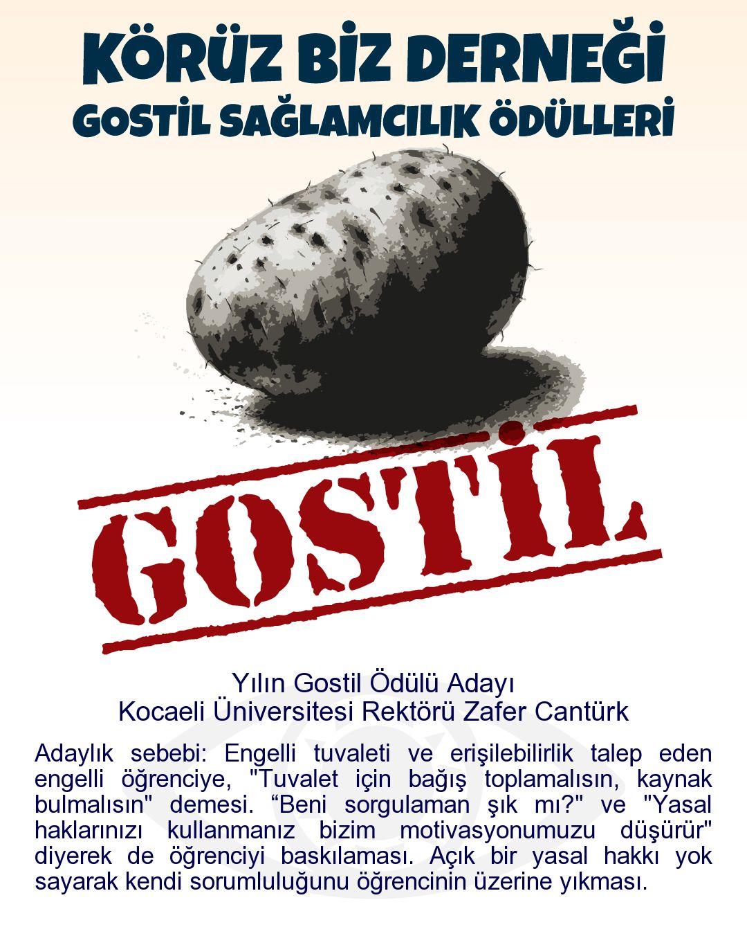 Gostil Kart: Yılın Gostil Ödülü Adayı: Kocaeli Üniversitesi Rektörü Zafer Cantürk - Adaylık sebebi: Engelli tuvaleti ve erişilebilirlik talep eden engelli öğrenciye, "Tuvalet için bağış toplamalısın, kaynak bulmalısın" demesi. “Beni sorgulaman şık mı?" ve "Yasal haklarınızı kullanmanız bizim motivasyonumuzu düşürür" diyerek de öğrenciyi baskılaması. Açık bir yasal hakkı yok sayarak kendi sorumluluğunu öğrencinin üzerine yıkması.