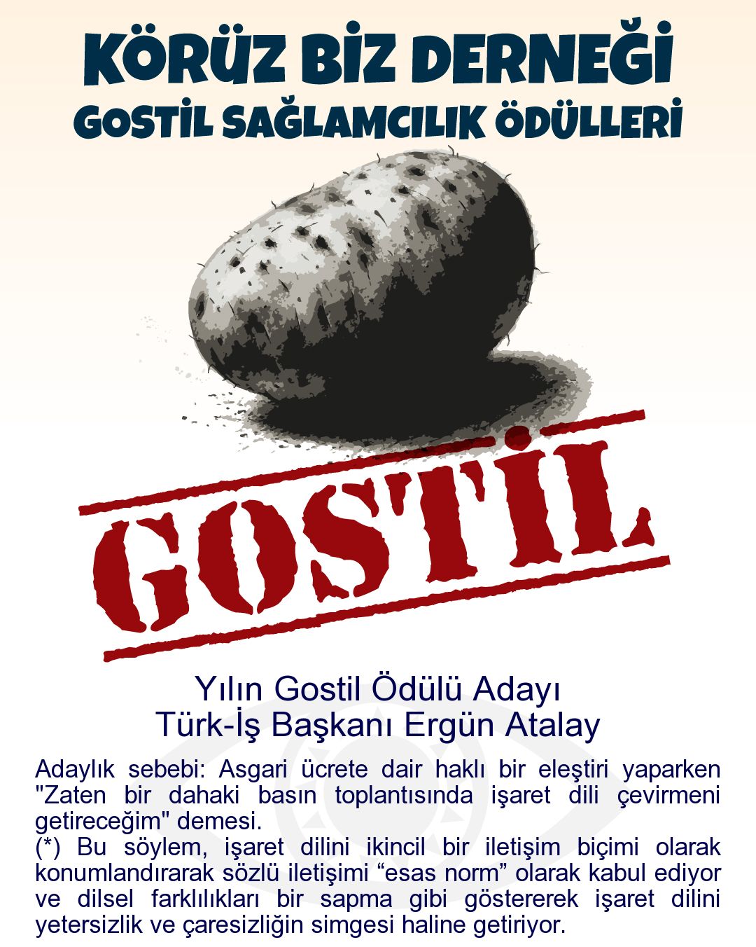 Gostil Kart: Yılın Gostil Ödülü Adayı: Türk-İş Başkanı Ergün Atalay - Adaylık sebebi: Asgari ücrete dair haklı bir eleştiri yaparken "Zaten bir dahaki basın toplantısında işaret dili çevirmeni getireceğim" demesi. (*) Bu söylem, işaret dilini ikincil bir iletişim biçimi olarak konumlandırarak sözlü iletişimi “esas norm” olarak kabul ediyor ve dilsel farklılıkları bir sapma gibi göstererek işaret dilini yetersizlik ve çaresizliğin simgesi haline getiriyor.