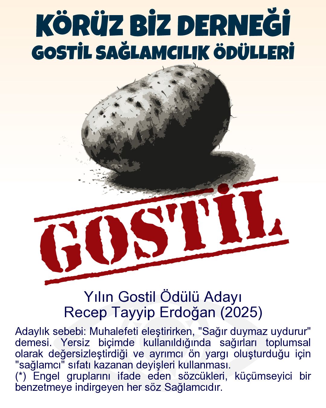 Gostil Kart: Yılın Gostil Ödülü Adayı: Recep Tayyip Erdoğan (2025) - Adaylık sebebi: Muhalefeti eleştirirken, "Sağır duymaz uydurur" demesi. Yersiz biçimde kullanıldığında sağırları toplumsal olarak değersizleştirdiği ve ayrımcı ön yargı oluşturduğu için "sağlamcı" sıfatı kazanan deyişleri kullanması. (*) Engel gruplarını ifade eden sözcükleri, küçümseyici bir benzetmeye indirgeyen her söz Sağlamcıdır.