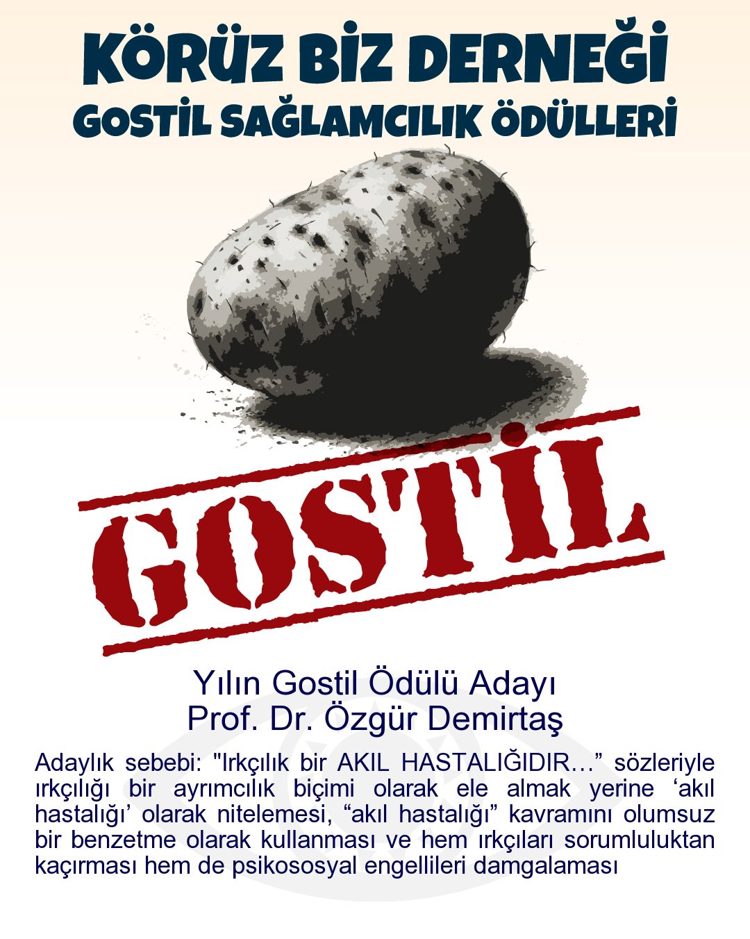 Gostil Kart: Yılın Gostil Ödülü Adayı: Prof. Dr. Özgür Demirtaş - Adaylık sebebi: "Irkçılık bir AKIL HASTALIĞIDIR…” sözleriyle ırkçılığı bir ayrımcılık biçimi olarak ele almak yerine ‘akıl hastalığı’ olarak nitelemesi, “akıl hastalığı” kavramını olumsuz bir benzetme olarak kullanması ve hem ırkçıları sorumluluktan kaçırması hem de psikososyal engellileri damgalaması