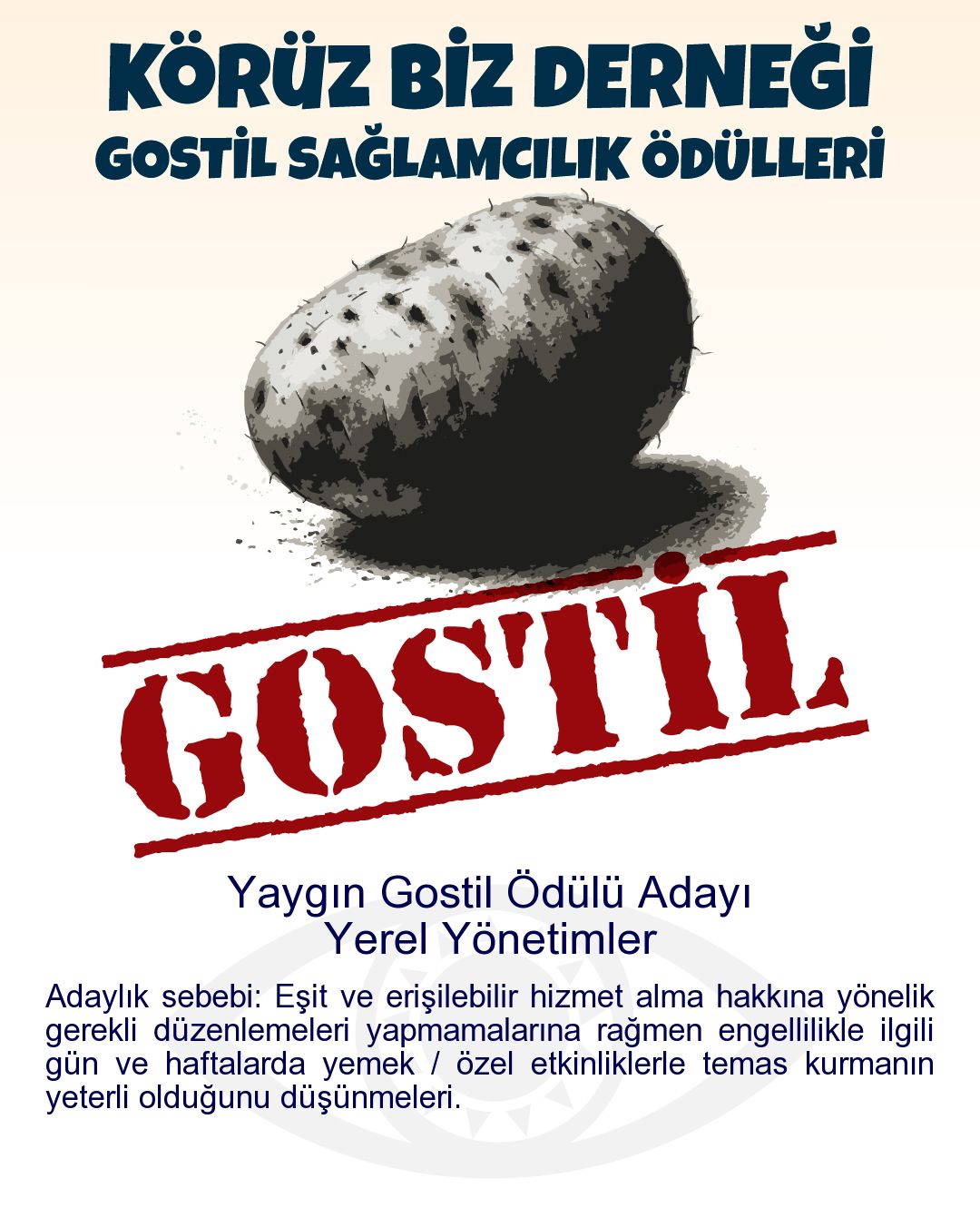 Gostil Kart: Yaygın Gostil Ödülü Adayı: Yerel Yönetimler - Adaylık sebebi: Eşit ve erişilebilir hizmet alma hakkına yönelik gerekli düzenlemeleri yapmamalarına rağmen engellilikle ilgili gün ve haftalarda yemek / özel etkinliklerle temas kurmanın yeterli olduğunu düşünmeleri.