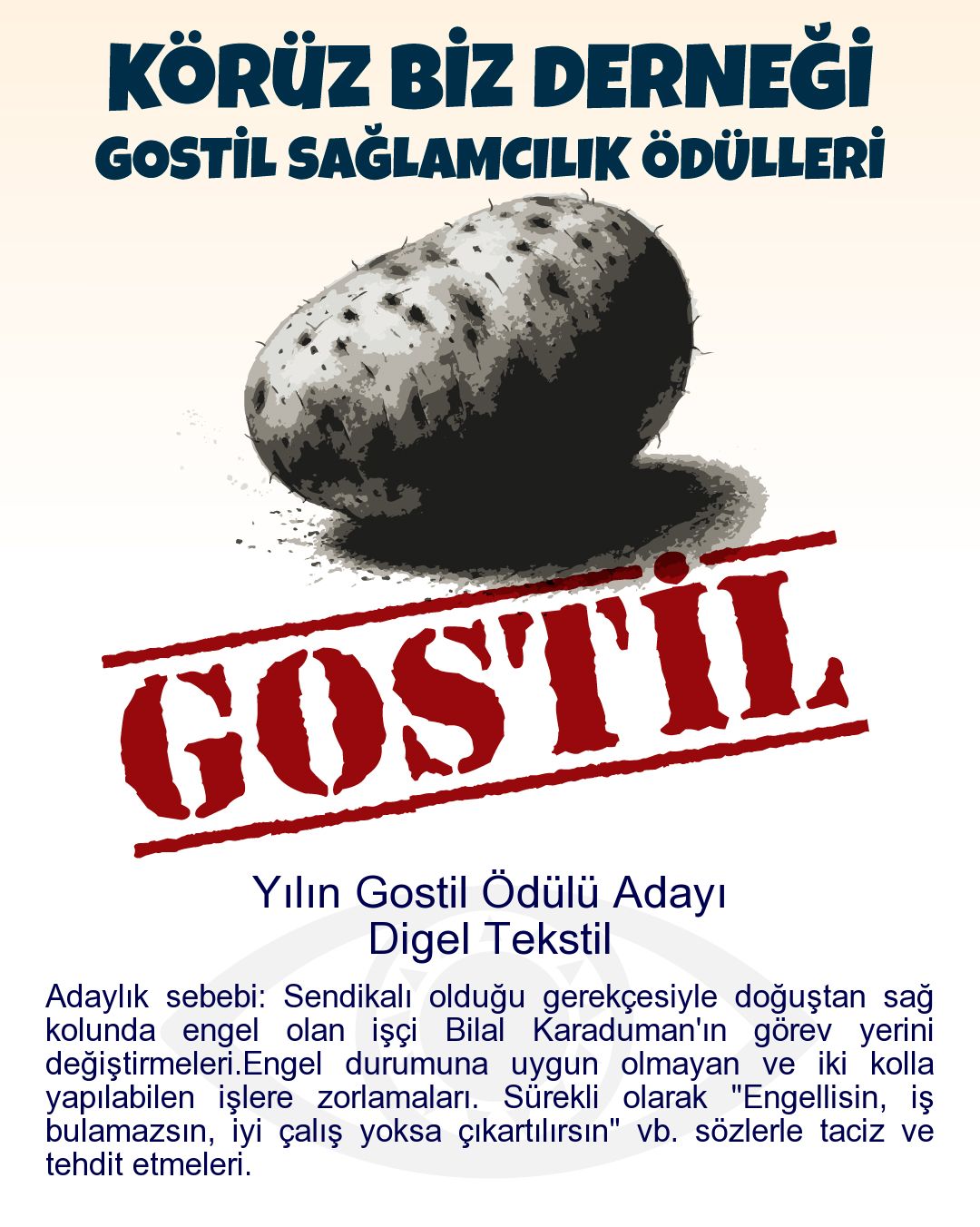 Gostil Kart: Yılın Gostil Ödülü Adayı: Digel Tekstil - Adaylık sebebi: Sendikalı olduğu gerekçesiyle doğuştan sağ kolunda engel olan işçi Bilal Karaduman'ın görev yerini değiştirmeleri.Engel durumuna uygun olmayan ve iki kolla yapılabilen işlere zorlamaları. Sürekli olarak "Engellisin, iş bulamazsın, iyi çalış yoksa çıkartılırsın" vb. sözlerle taciz ve tehdit etmeleri.