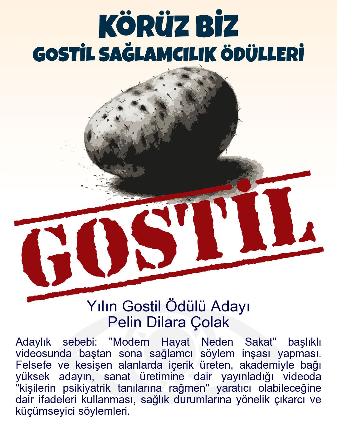 Gostil Kart: Yılın Gostil Ödülü Adayı: Pelin Dilara Çolak - Adaylık sebebi: "Modern Hayat Neden Sakat" başlıklı videosunda baştan sona sağlamcı söylem inşası yapması. Felsefe ve kesişen alanlarda içerik üreten, akademiyle bağı yüksek adayın, sanat üretimine dair yayınladığı videoda "kişilerin psikiyatrik tanılarına rağmen" yaratıcı olabileceğine dair ifadeleri kullanması, sağlık durumlarına yönelik çıkarcı ve küçümseyici söylemleri.