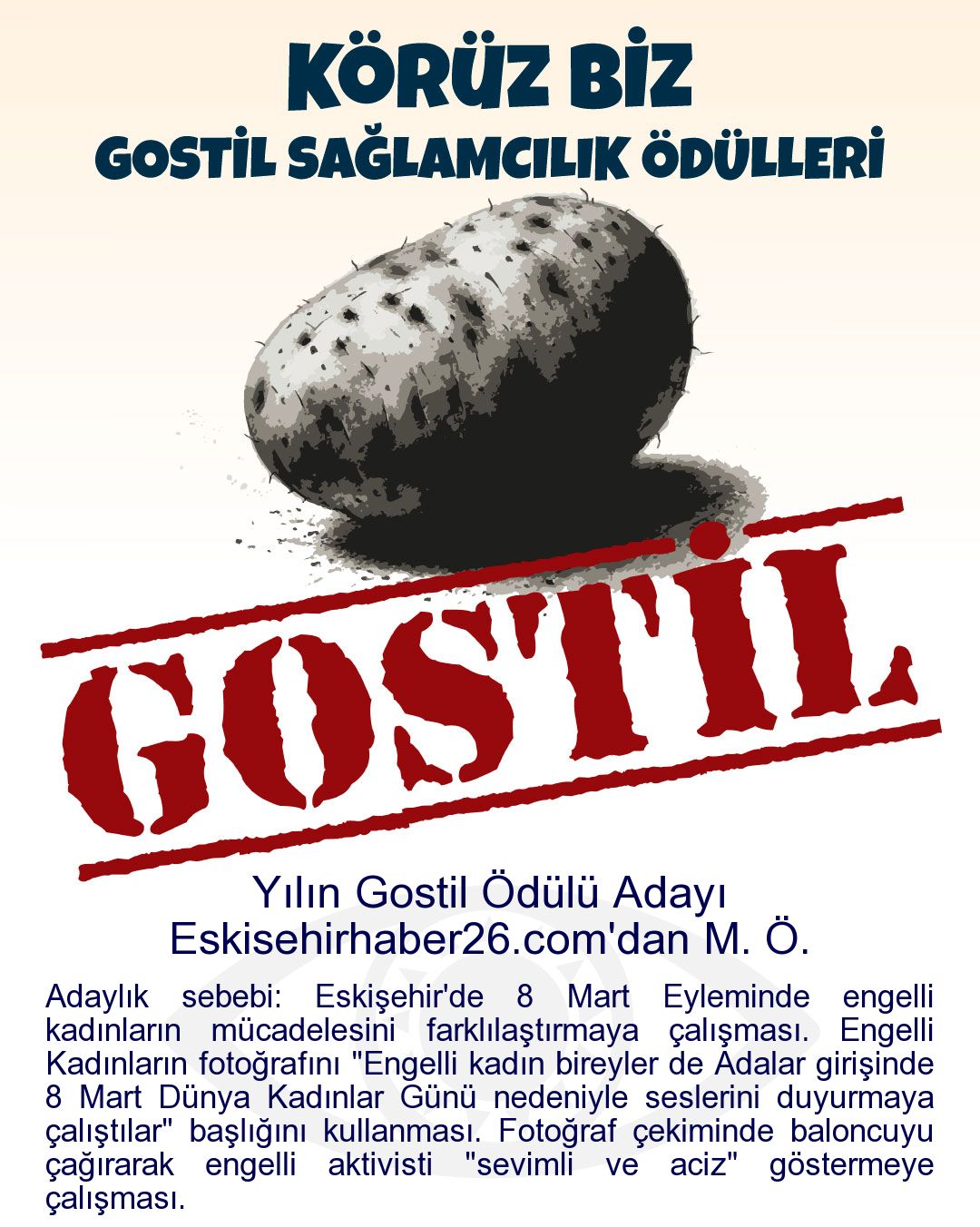 Gostil Kart: Yılın Gostil Ödülü Adayı: Eskisehirhaber26.com'dan M. Ö. - Adaylık sebebi: Eskişehir'de 8 Mart Eyleminde engelli kadınların mücadelesini farklılaştırmaya çalışması. Engelli Kadınların fotoğrafını "Engelli kadın bireyler de Adalar girişinde 8 Mart Dünya Kadınlar Günü nedeniyle seslerini duyurmaya çalıştılar" başlığını kullanması. Fotoğraf çekiminde baloncuyu çağırarak engelli aktivisti "sevimli ve aciz" göstermeye çalışması.
