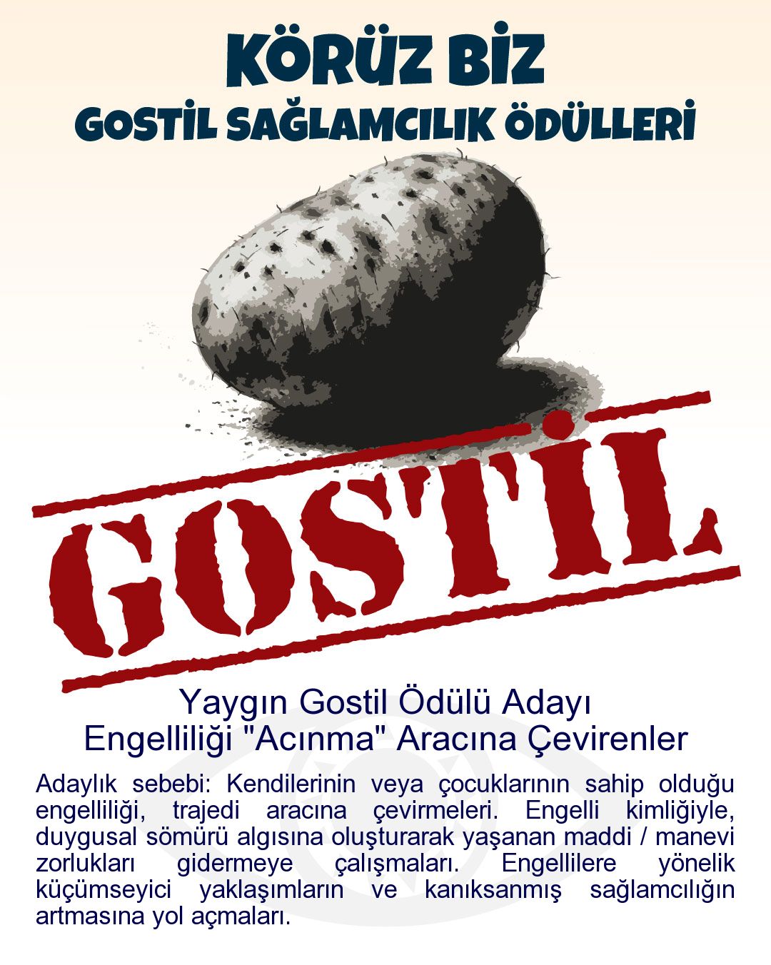 Gostil Kart: Yaygın Gostil Ödülü Adayı: Engelliliği "Acınma" Aracına Çevirenler - Adaylık sebebi: Kendilerinin veya çocuklarının sahip olduğu engelliliği, trajedi aracına çevirmeleri. Engelli kimliğiyle, duygusal sömürü algısına oluşturarak yaşanan maddi / manevi zorlukları gidermeye çalışmaları. Engellilere yönelik küçümseyici yaklaşımların ve kanıksanmış sağlamcılığın artmasına yol açmaları.