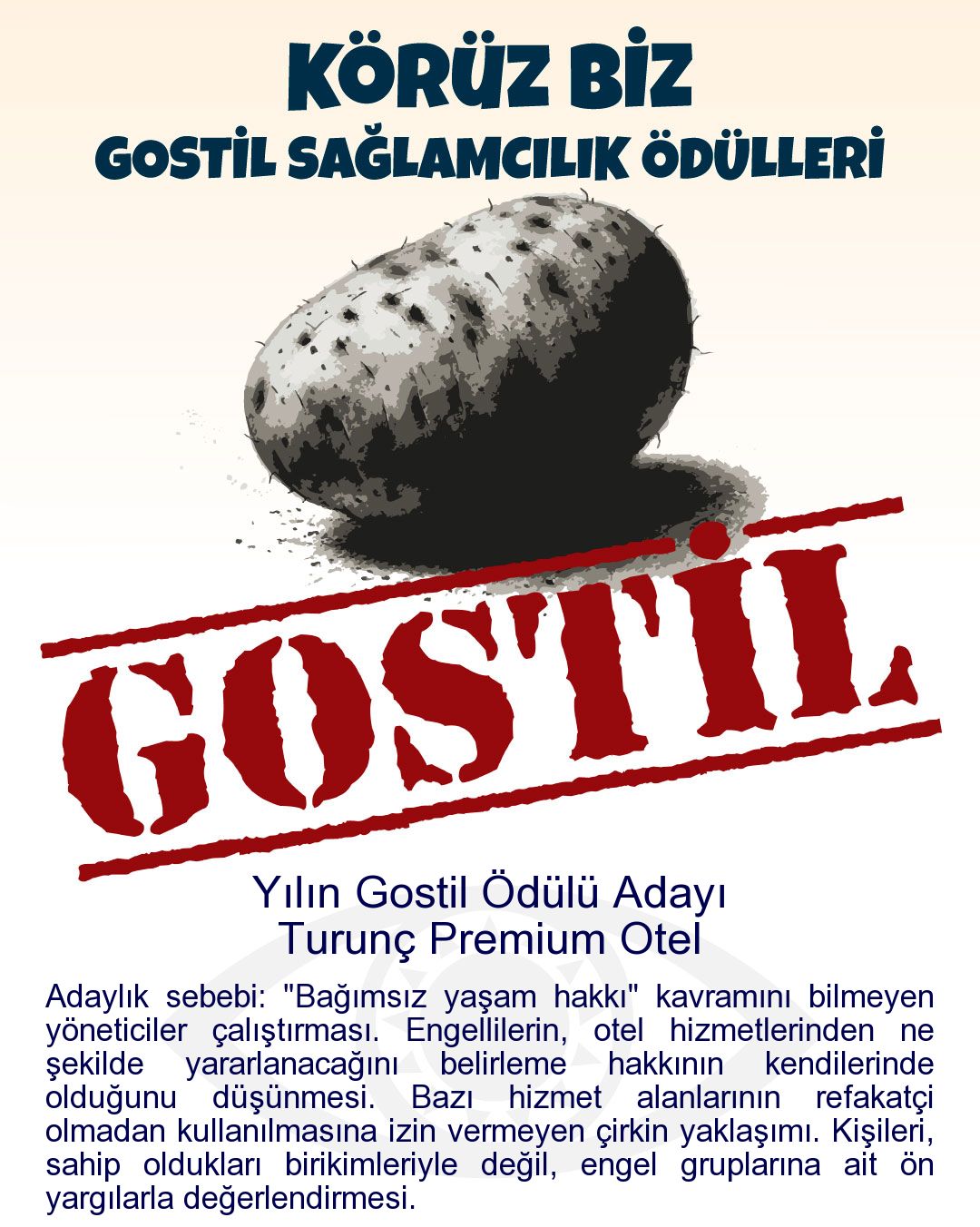 Gostil Kart: Yılın Gostil Ödülü Adayı: Turunç Premium Otel - Adaylık sebebi: "Bağımsız yaşam hakkı" kavramını bilmeyen yöneticiler çalıştırması. Engellilerin, otel hizmetlerinden ne şekilde yararlanacağını belirleme hakkının kendilerinde olduğunu düşünmesi. Bazı hizmet alanlarının refakatçi olmadan kullanılmasına izin vermeyen çirkin yaklaşımı. Kişileri, sahip oldukları birikimleriyle değil, engel gruplarına ait ön yargılarla değerlendirmesi.